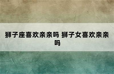 狮子座喜欢亲亲吗 狮子女喜欢亲亲吗